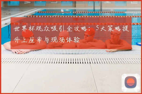 世界杯观众吸引全攻略：5大策略提升上座率与现场体验