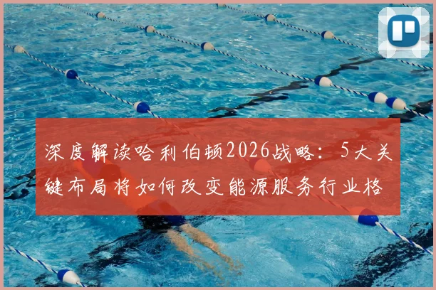 深度解读哈利伯顿2026战略：5大关键布局将如何改变能源服务行业格局