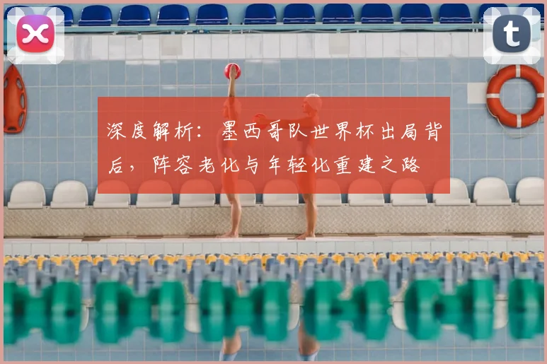深度解析：墨西哥队世界杯出局背后，阵容老化与年轻化重建之路