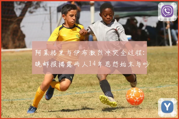 阿莱格里与伊布激烈冲突全过程:晚邮报揭露两人14年恩怨始末与吵架原因