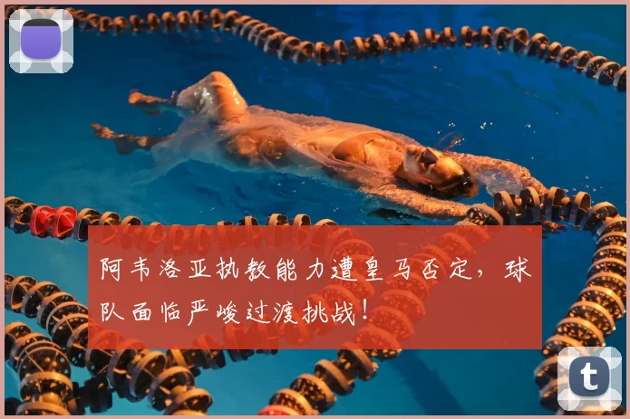 阿韦洛亚执教能力遭皇马否定，球队面临严峻过渡挑战！