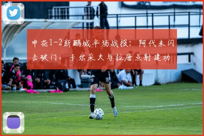 申花1-2新鹏城半场战报:阿代米闪击破门,卡尔采夫与拉唐点射建功