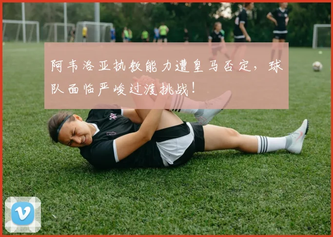 阿韦洛亚执教能力遭皇马否定,球队面临严峻过渡挑战!