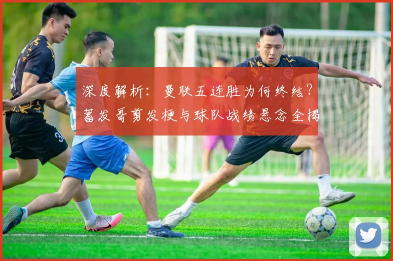 深度解析:曼联五连胜为何终结?蓄发哥剪发梗与球队战绩悬念全揭秘