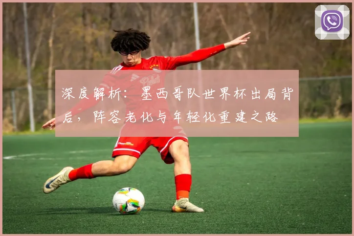 深度解析：墨西哥队世界杯出局背后，阵容老化与年轻化重建之路